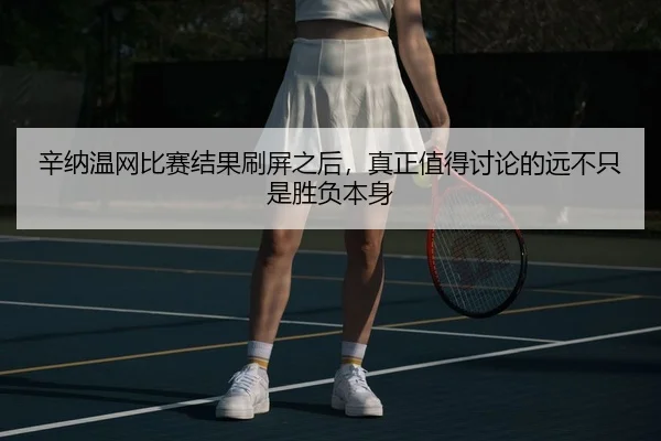 辛纳温网比赛结果刷屏之后，真正值得讨论的远不只是胜负本身（kaiyun）